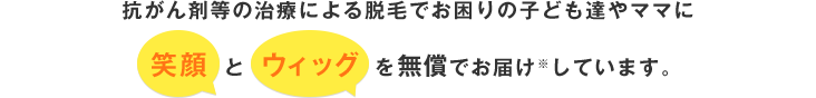 小児がんなどの脱毛症や先天的な無毛症で悩んでいる子どもたちに笑顔とウィッグを無償でお届け※しています。