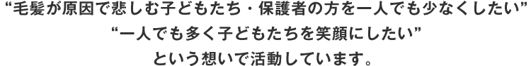 “毛髪が原因で悲しむ子どもたち・保護者の方を一人でも少なくしたい”“一人でも多く子どもたちを笑顔にしたい”という想いで活動しています。